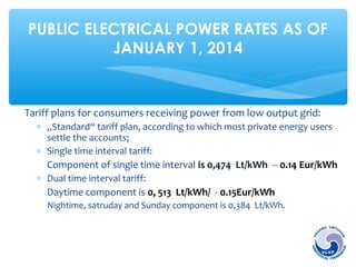 PUBLIC ELECTRICAL POWER RATES AS OF 
JANUARY 1, 2014 
Tariff plans for consumers receiving power from low output grid: 
* „Standard“ tariff plan, according to which most private energy users 
settle the accounts; 
* Single time interval tariff: 
Component of single time interval is 0,474 Lt/kWh -- 0.14 Eur/kWh 
* Dual time interval tariff: 
Daytime component is 0, 513 Lt/kWh/ - 0.15Eur/kWh 
Nightime, satruday and Sunday component is 0,384 Lt/kWh. 
 