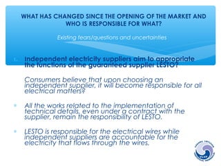 WHAT HAS CHANGED SINCE THE OPENING OF THE MARKET AND 
WHO IS RESPONSIBLE FOR WHAT? 
Existing fears/questions and uncertainties 
1. Independent electricity suppliers aim to appropriate 
the functions of the guaranteed supplier LESTO? 
Consumers believe that upon choosing an 
independent supplier, it will become responsible for all 
electrical matters? 
* All the works related to the implementation of 
technical details, even under a contract with the 
supplier, remain the responsibility of LESTO. 
* LESTO is responsible for the electrical wires while 
independent suppliers are accountable for the 
electricity that flows through the wires. 
 
