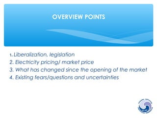 OVERVIEW POINTS 
1. Liberalization, legislation 
2. Electricity pricing/ market price 
3. What has changed since the opening of the market 
4. Existing fears/questions and uncertainties 
 