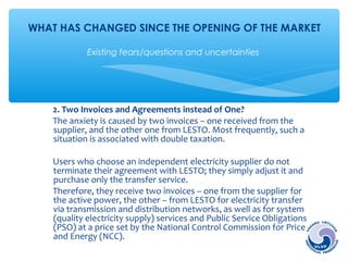 WHAT HAS CHANGED SINCE THE OPENING OF THE MARKET 
Existing fears/questions and uncertainties 
2. Two Invoices and Agreements instead of One? 
The anxiety is caused by two invoices – one received from the 
supplier, and the other one from LESTO. Most frequently, such a 
situation is associated with double taxation. 
Users who choose an independent electricity supplier do not 
terminate their agreement with LESTO; they simply adjust it and 
purchase only the transfer service. 
Therefore, they receive two invoices – one from the supplier for 
the active power, the other – from LESTO for electricity transfer 
via transmission and distribution networks, as well as for system 
(quality electricity supply) services and Public Service Obligations 
(PSO) at a price set by the National Control Commission for Prices 
and Energy (NCC). 
 