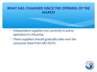 WHAT HAS CHANGED SINCE THE OPENING OF THE 
MARKET 
* Independent suppliers are currently in active 
operation in Lithuania; 
* These suppliers should gradually take over the 
consumer base from AB LESTO. 
 
