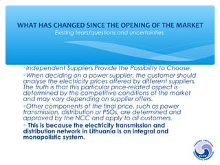 WHAT HAS CHANGED SINCE THE OPENING OF THE MARKET 
Existing fears/questions and uncertainties 
*Independent Suppliers Provide the Possibility to Choose. 
*When deciding on a power supplier, the customer should 
analyse the electricity prices offered by different suppliers. 
The truth is that this particular price-related aspect is 
determined by the competitive conditions of the market 
and may vary depending on supplier offers. 
*Other components of the final price, such as power 
transmission, distribution or PSOs, are determined and 
approved by the NCC and apply to all customers. 
* This is because the electricity transmission and 
distribution network in Lithuania is an integral and 
monopolistic system. 
 