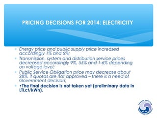 PRICING DECISIONS FOR 2014: ELECTRICITY 
* Energy price and public supply price increased 
accordingly 1% and 6%; 
* Transmission, system and distribution service prices 
decreased accordingly 9%, 55% and 1-6% depending 
on voltage level; 
* Public Service Obligation price may decrease about 
28%, if quotas are not approved – there is a need of 
Government decision; 
* •The final decision is not taken yet (preliminary data in 
LTLct/kWh). 
 