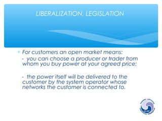 LIBERALIZATION, LEGISLATION 
* For customers an open market means: 
- you can choose a producer or trader from 
whom you buy power at your agreed price; 
- the power itself will be delivered to the 
customer by the system operator whose 
networks the customer is connected to. 
 