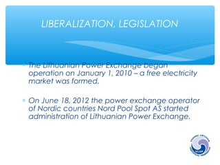 LIBERALIZATION, LEGISLATION 
* The Lithuanian Power Exchange began 
operation on January 1, 2010 – a free electricity 
market was formed. 
* On June 18, 2012 the power exchange operator 
of Nordic countries Nord Pool Spot AS started 
administration of Lithuanian Power Exchange. 
 