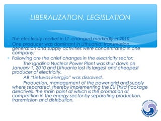 LIBERALIZATION, LEGISLATION 
* The electricity market in LT changed markedly in 2010. 
* One producer was dominant in Lithuania: transmission, 
generation and supply activities were concentrated in one 
company; 
* Following are the chief changes in the electricity sector: 
The Ignalina Nuclear Power Plant was shut down on 
January 1, 2010 and Lithuania lost its largest and cheapest 
producer of electricity. 
AB “Lietuvos Energija” was dissolved. 
Production, management of the power grid and supply 
where separated, thereby implementing the EU Third Package 
directives, the main point of which is the promotion of 
competition in the energy sector by separating production, 
transmission and distribution. 
 