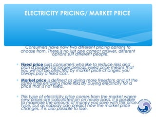 ELECTRICITY PRICING/ MARKET PRICE 
Consumers have now two different pricing options to 
choose from. There is no just one correct answer, different 
options suit different people. 
* Fixed price suits consumers who like to reduce risks and 
plan a budget for longer periods. Fixed price means that 
you will not be affected by market price changes; you 
always pay a fixed cost. 
* Market price is defined as giving more freedom and at the 
same time entailing more risks by buying electricity for a 
price that is not fixed. 
* This type of electricity price comes from the market where 
new prices are calculated on an hourly basis. It is possible 
to maximize the amount of money you save with this price 
type, but as nobody can predict how the market price 
changes, it is also possible to lose. 
 