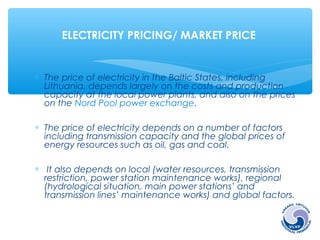 ELECTRICITY PRICING/ MARKET PRICE 
* The price of electricity in the Baltic States, including 
Lithuania, depends largely on the costs and production 
capacity at the local power plants, and also on the prices 
on the Nord Pool power exchange. 
* The price of electricity depends on a number of factors 
including transmission capacity and the global prices of 
energy resources such as oil, gas and coal. 
* It also depends on local (water resources, transmission 
restriction, power station maintenance works), regional 
(hydrological situation, main power stations’ and 
transmission lines’ maintenance works) and global factors. 
 