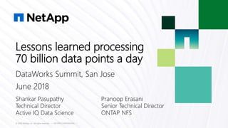 Lessons learned processing
70 billion data points a day
© 2018 NetApp, Inc. All rights reserved. --- NETAPP CONFIDENTIAL ---
Shankar Pasupathy Pranoop Erasani
Technical Director Senior Technical Director
Active IQ Data Science ONTAP NFS
DataWorks Summit, San Jose
June 2018
 