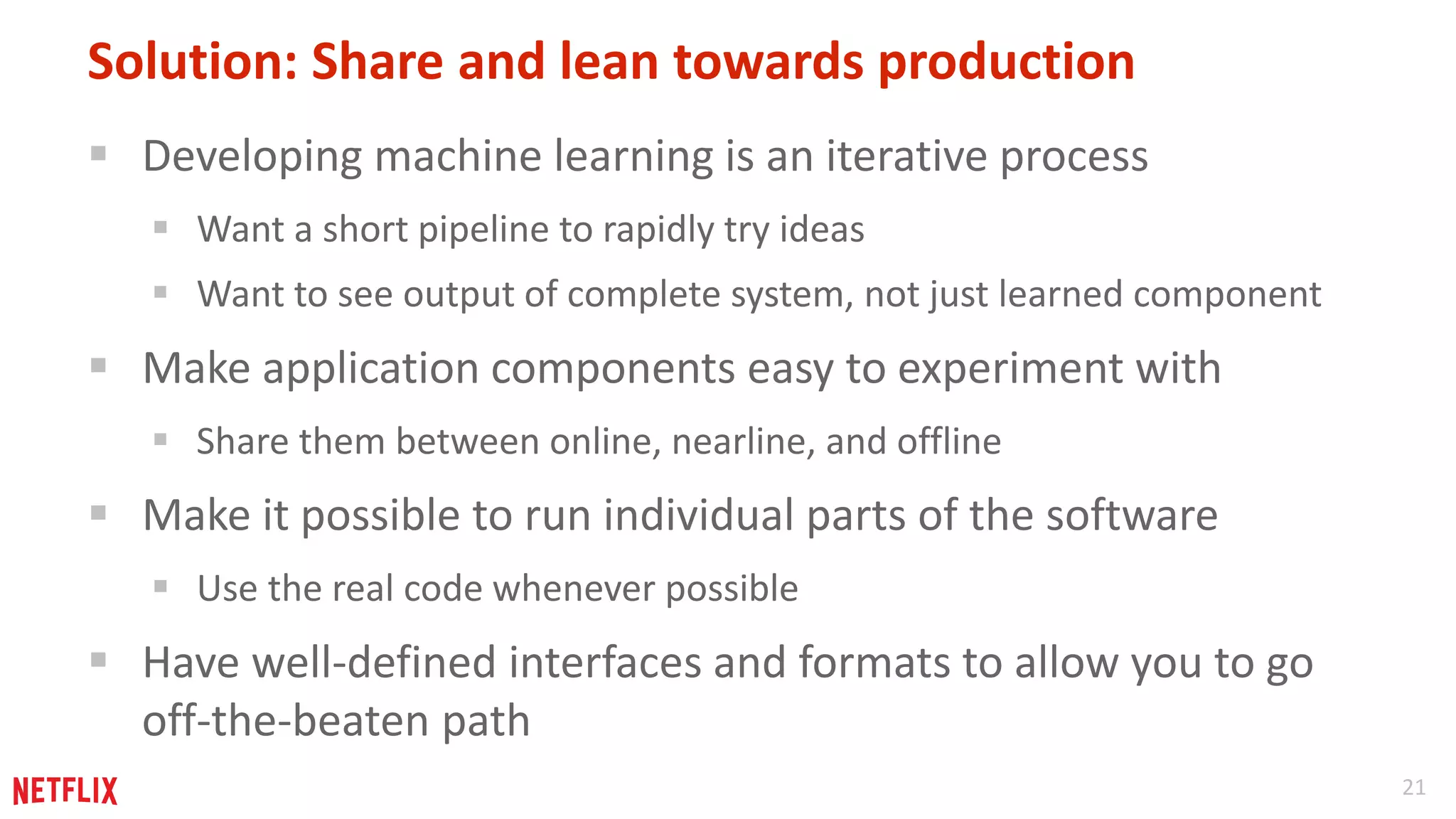 21 
Solution: Share and lean towards production 
 Developing machine learning is an iterative process 
 Want a short pipeline to rapidly try ideas 
 Want to see output of complete system, not just learned component 
 Make application components easy to experiment with 
 Share them between online, nearline, and offline 
 Make it possible to run individual parts of the software 
 Use the real code whenever possible 
 Have well-defined interfaces and formats to allow you to go 
off-the-beaten path 
 