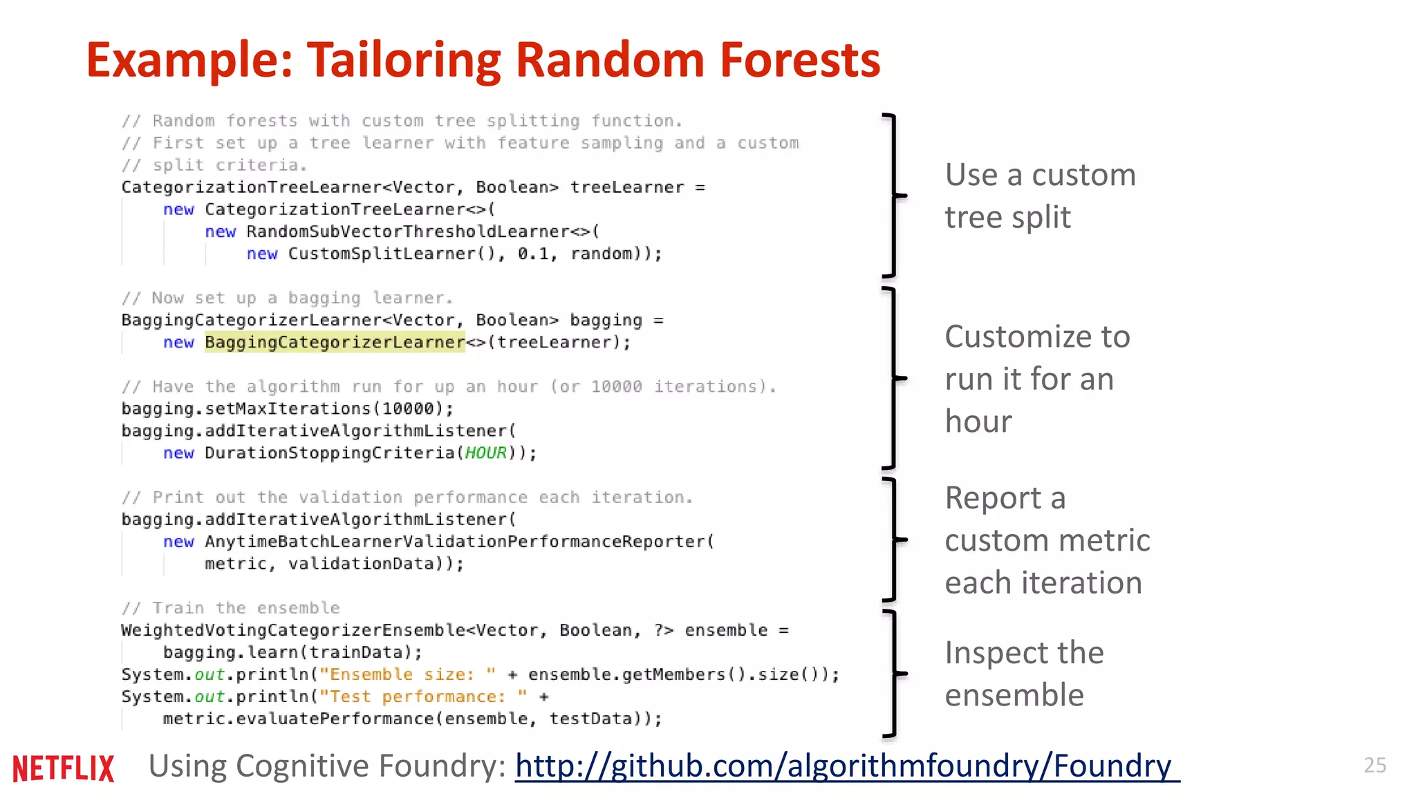 25 
Example: Tailoring Random Forests 
Use a custom 
tree split 
Customize to 
run it for an 
hour 
Report a 
custom metric 
each iteration 
Inspect the 
ensemble 
Using Cognitive Foundry: http://github.com/algorithmfoundry/Foundry 
 