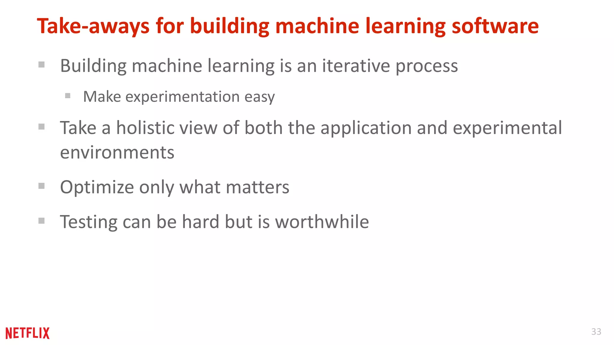 33 
Take-aways for building machine learning software 
 Building machine learning is an iterative process 
 Make experimentation easy 
 Take a holistic view of both the application and experimental 
environments 
 Optimize only what matters 
 Testing can be hard but is worthwhile 
 