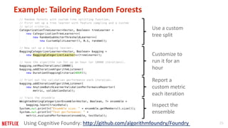 25 
Example: Tailoring Random Forests 
Use a custom 
tree split 
Customize to 
run it for an 
hour 
Report a 
custom metric 
each iteration 
Inspect the 
ensemble 
Using Cognitive Foundry: http://github.com/algorithmfoundry/Foundry 
 