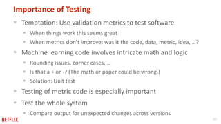 30 
Importance of Testing 
 Temptation: Use validation metrics to test software 
 When things work this seems great 
 When metrics don’t improve: was it the code, data, metric, idea, …? 
 Machine learning code involves intricate math and logic 
 Rounding issues, corner cases, … 
 Is that a + or -? (The math or paper could be wrong.) 
 Solution: Unit test 
 Testing of metric code is especially important 
 Test the whole system 
 Compare output for unexpected changes across versions 
 