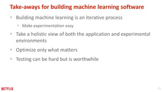 33 
Take-aways for building machine learning software 
 Building machine learning is an iterative process 
 Make experimentation easy 
 Take a holistic view of both the application and experimental 
environments 
 Optimize only what matters 
 Testing can be hard but is worthwhile 
 