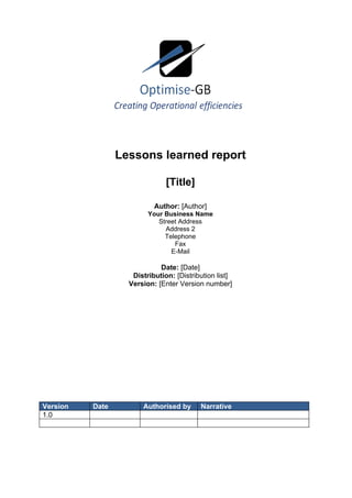 Lessons learned report

                               [Title]

                           Author: [Author]
                         Your Business Name
                            Street Address
                              Address 2
                              Telephone
                                 Fax
                                E-Mail

                             Date: [Date]
                    Distribution: [Distribution list]
                   Version: [Enter Version number]




Version   Date         Authorised by      Narrative
1.0
 
