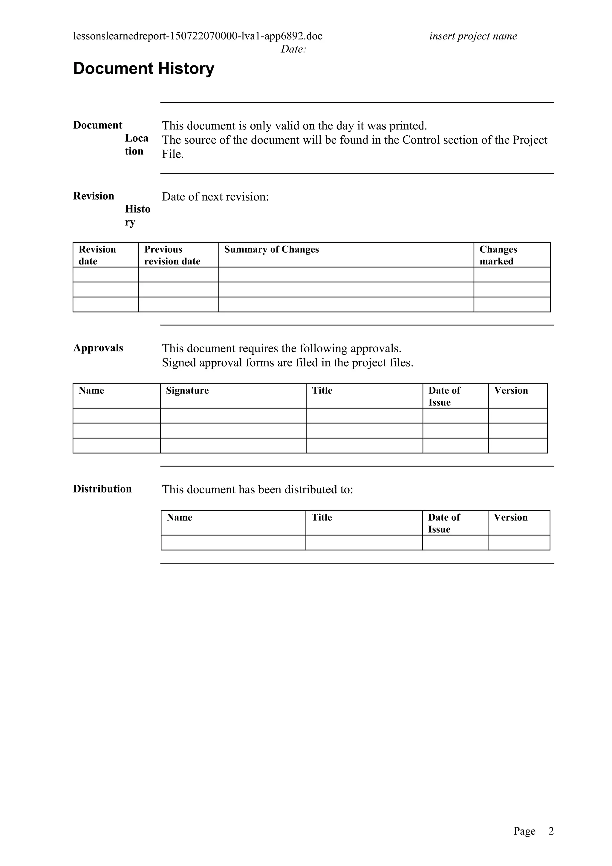 lessonslearnedreport-150722070000-lva1-app6892.doc insert project name
Date:
Document History
Document
Loca
tion
This document is only valid on the day it was printed.
The source of the document will be found in the Control section of the Project
File.
Revision
Histo
ry
Date of next revision:
Revision
date
Previous
revision date
Summary of Changes Changes
marked
Approvals This document requires the following approvals.
Signed approval forms are filed in the project files.
Name Signature Title Date of
Issue
Version
Distribution This document has been distributed to:
Name Title Date of
Issue
Version
Page 2