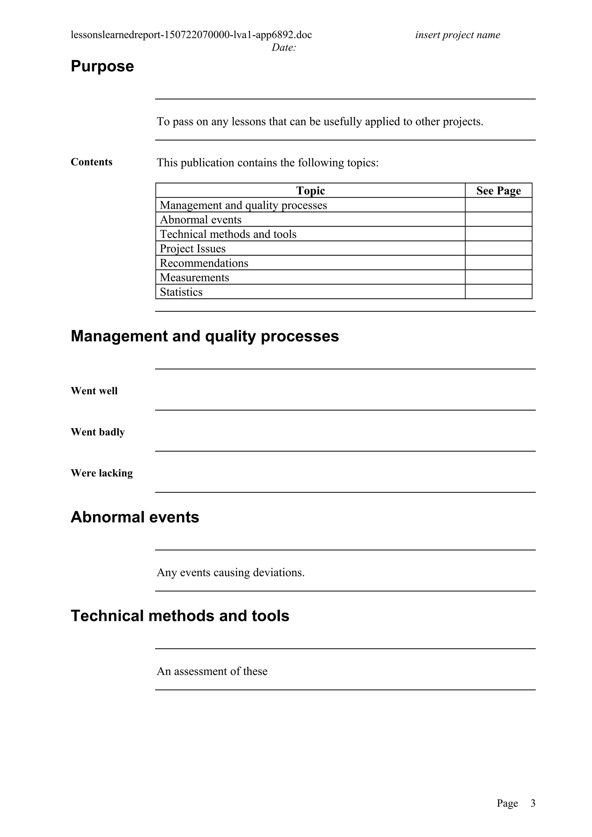lessonslearnedreport-150722070000-lva1-app6892.doc insert project name
Date:
Purpose
To pass on any lessons that can be usefully applied to other projects.
Contents This publication contains the following topics:
Topic See Page
Management and quality processes
Abnormal events
Technical methods and tools
Project Issues
Recommendations
Measurements
Statistics
Management and quality processes
Went well
Went badly
Were lacking
Abnormal events
Any events causing deviations.
Technical methods and tools
An assessment of these
Page 3