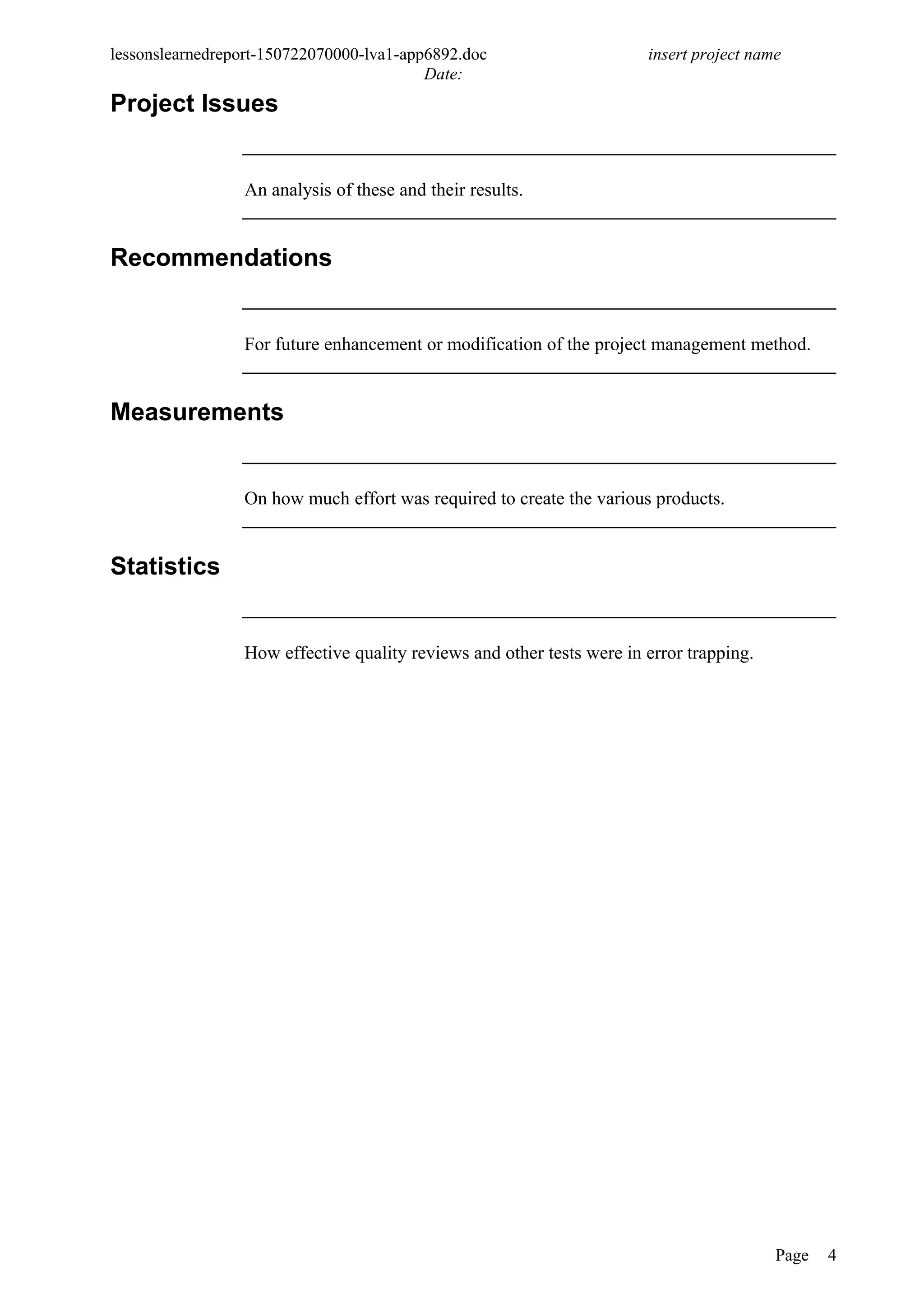 lessonslearnedreport-150722070000-lva1-app6892.doc insert project name
Date:
Project Issues
An analysis of these and their results.
Recommendations
For future enhancement or modification of the project management method.
Measurements
On how much effort was required to create the various products.
Statistics
How effective quality reviews and other tests were in error trapping.
Page 4