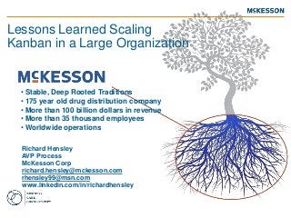 Richard Hensley
AVP Process
McKesson Corp
richard.hensley@mckesson.com
rhensley99@msn.com
www.linkedin.com/in/richardhensley
Lessons Learned Scaling
Kanban in a Large Organization
• Stable, Deep Rooted Traditions
• 175 year old drug distribution company
• More than 100 billion dollars in revenue
• More than 35 thousand employees
• Worldwide operations
 