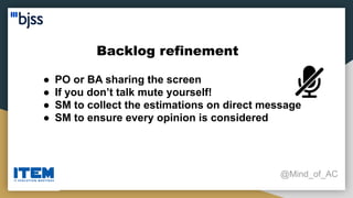Backlog refinement
@Mind_of_AC
● PO or BA sharing the screen
● If you don’t talk mute yourself!
● SM to collect the estimations on direct message
● SM to ensure every opinion is considered
 