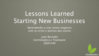 Lessons Learned
Starting New Businesses
Aprendendo a criar novos negócios
com os erros e acertos dos outros
Juan Bernabó
Germinadora e Teamware
@jbernab
 