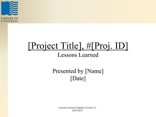 [Project Title], #[Proj. ID]
Lessons Learned
Presented by [Name]
[Date]
Lessons Learned Template Version 2.2
10/07/2015
 