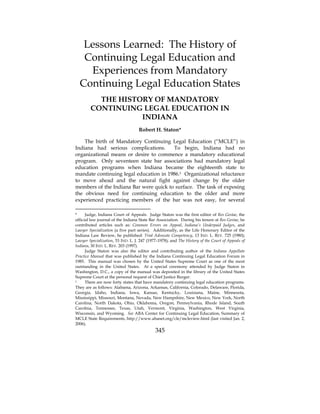 Lessons Learned: The History of
   Continuing Legal Education and
    Experiences from Mandatory
  Continuing Legal Education States
          THE HISTORY OF MANDATORY
        CONTINUING LEGAL EDUCATION IN
                   INDIANA
                                    Robert H. Staton*

    The birth of Mandatory Continuing Legal Education (“MCLE”) in
Indiana had serious complications.      To begin, Indiana had no
organizational means or desire to commence a mandatory educational
program. Only seventeen state bar associations had mandatory legal
education programs when Indiana became the eighteenth state to
mandate continuing legal education in 1986.1 Organizational reluctance
to move ahead and the natural fight against change by the older
members of the Indiana Bar were quick to surface. The task of exposing
the obvious need for continuing education to the older and more
experienced practicing members of the bar was not easy, for several

*     Judge, Indiana Court of Appeals. Judge Staton was the first editor of Res Gestae, the
official law journal of the Indiana State Bar Association. During his tenure at Res Gestae, he
contributed articles such as: Common Errors on Appeal, Indiana’s Underpaid Judges, and
Lawyer Specialization (a five part series). Additionally, as the Life Honorary Editor of the
Indiana Law Review, he published: Trial Advocate Competency, 13 IND. L. REV. 725 (1980);
Lawyer Specialization, 53 IND. L. J. 247 (1977–1978); and The History of the Court of Appeals of
Indiana, 30 IND. L. REV. 203 (1997).
      Judge Staton was also the editor and contributing author of the Indiana Appellate
Practice Manual that was published by the Indiana Continuing Legal Education Forum in
1985. This manual was chosen by the United States Supreme Court as one of the most
outstanding in the United States. At a special ceremony attended by Judge Staton in
Washington, D.C., a copy of the manual was deposited in the library of the United States
Supreme Court at the personal request of Chief Justice Burger.
1     There are now forty states that have mandatory continuing legal education programs.
They are as follows: Alabama, Arizona, Arkansas, California, Colorado, Delaware, Florida,
Georgia, Idaho, Indiana, Iowa, Kansas, Kentucky, Louisiana, Maine, Minnesota,
Mississippi, Missouri, Montana, Nevada, New Hampshire, New Mexico, New York, North
Carolina, North Dakota, Ohio, Oklahoma, Oregon, Pennsylvania, Rhode Island, South
Carolina, Tennessee, Texas, Utah, Vermont, Virginia, Washington, West Virginia,
Wisconsin, and Wyoming. See ABA Center for Continuing Legal Education, Summary of
MCLE State Requirements, http://www.abanet.org/cle/mcleview.html (last visited Jan. 2,
2006).
                                             345
 