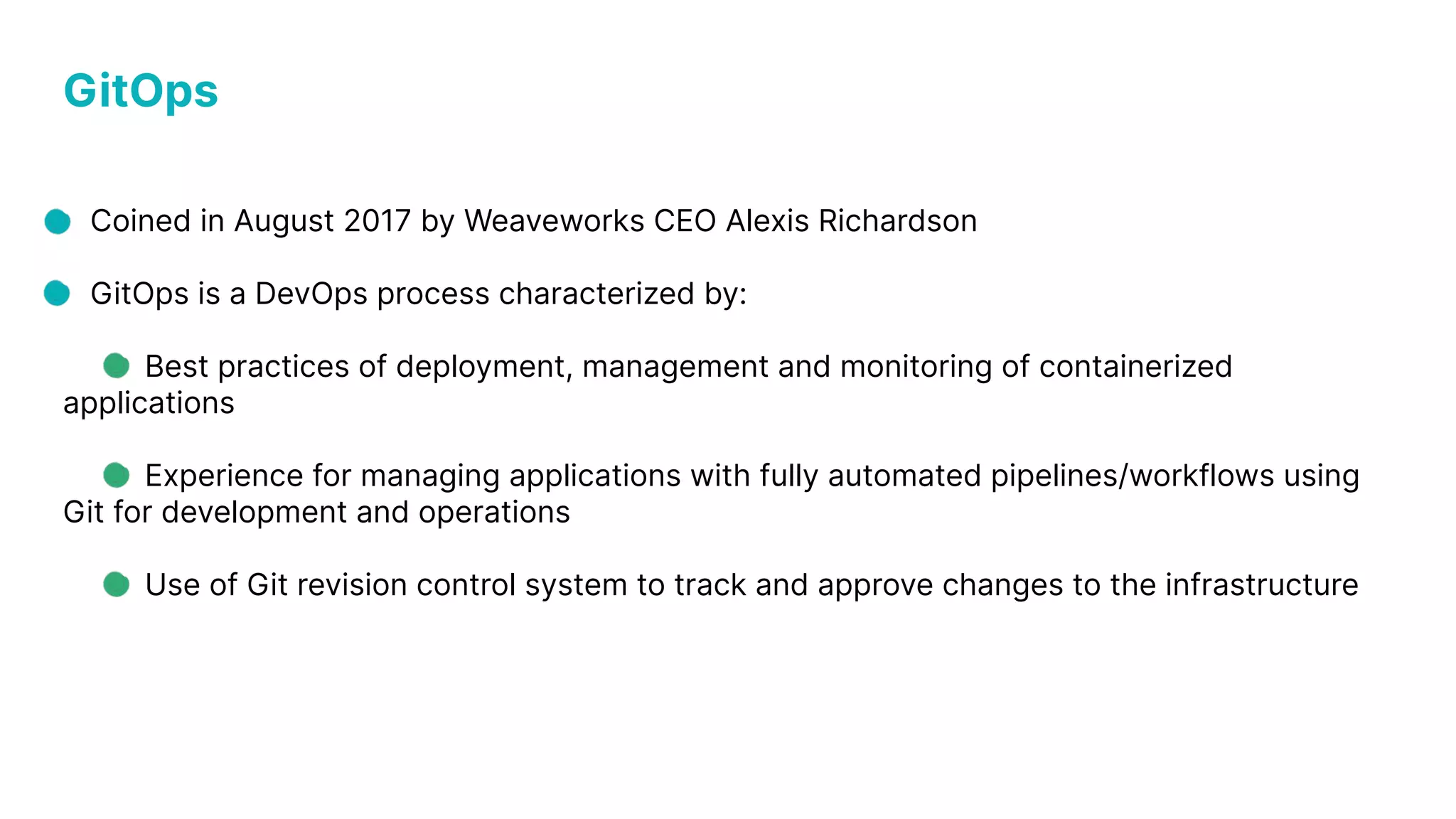 GitOps Coined in August 2017 by Weaveworks CEO Alexis Richardson GitOps is a DevOps process characterized by: Best practices of deployment, management and monitoring of containerized applications Experience for managing applications with fully automated pipelines/workflows using Git for development and operations Use of Git revision control system to track and approve changes to the infrastructure 