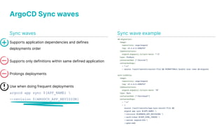 ArgoCD Sync waves
Supports application dependencies and defines
deployments order
Supports only definitions within same defined application
Prolongs deployments
Use when doing frequent deployments
argocd app sync $(APP_NAME) 
--revision ${ARGOCD_APP_REVISION}
Sync wave example
Sync waves
 