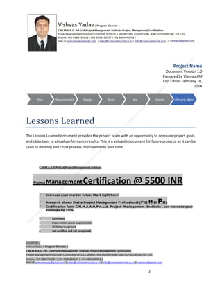 Project Name
Document Version 1.0
Prepared by Vishvas,PM
Last Edited February 10,
2014

Lessons Learned
The Lessons Learned document provides the project team with an opportunity to compare project goals
and objectives to actual performance results. This is a valuable document for future projects, as it can be
used to develop and chart process improvements over time.

C.M.M.A.A.O.Pvt.Ltd.Project Management Institute

Project

Management Certification

@ 5500 INR



Increase your market value. Start right here!




Research shows that a Project Management Professional (P II M II
II)
Certification from C.M.M.A.A.O.Pvt.Ltd. Project Management Institute , can increase your
earnings by 25%

•
•
•


P

Earn more
Enjoy better career opportunities
Globally recognized
Get certified and get recognized.

COURTSEY:Vishvas Yadav | Program Director |
C.M.M.A.A.O .Pvt .Ltd.Project Management Institute Project Management Certification
Project Management Institute~CODOCA MTVCOLA MARKETING ADVERTISING AND OUTSOURCING Pvt. Ltd.
Mobile: +91-8884782639 | +91-9036236527 | +91-8884640956 |
Mail id: pmicmmaao@gmail.com | sales@codocamtvcola.co.in | info@codocamtvcola.co.in | cmmaao@gmail.com

1

 