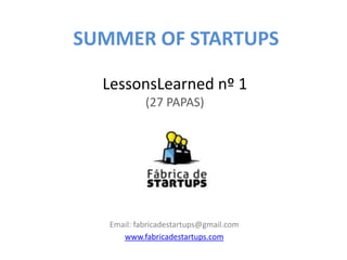 SUMMER OF STARTUPS

  LessonsLearned nº 1
            (27 PAPAS)




   Email: fabricadestartups@gmail.com
      www.fabricadestartups.com
 