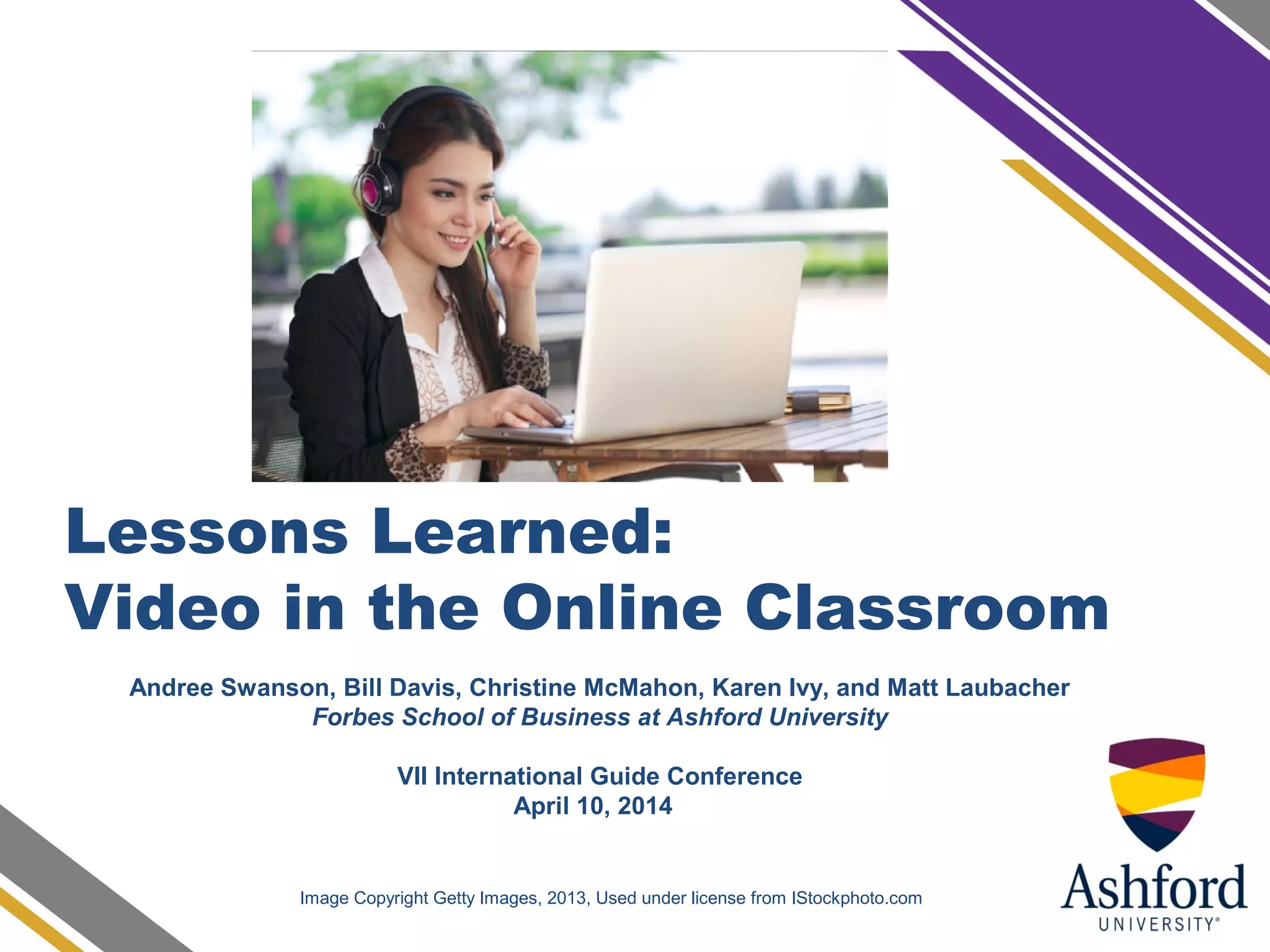 Lessons Learned:
Video in the Online Classroom
Image Copyright Getty Images, 2013, Used under license from IStockphoto.com
Andree Swanson, Bill Davis, Christine McMahon, Karen Ivy, and Matt Laubacher
Forbes School of Business at Ashford University
VII International Guide Conference
April 10, 2014
 
