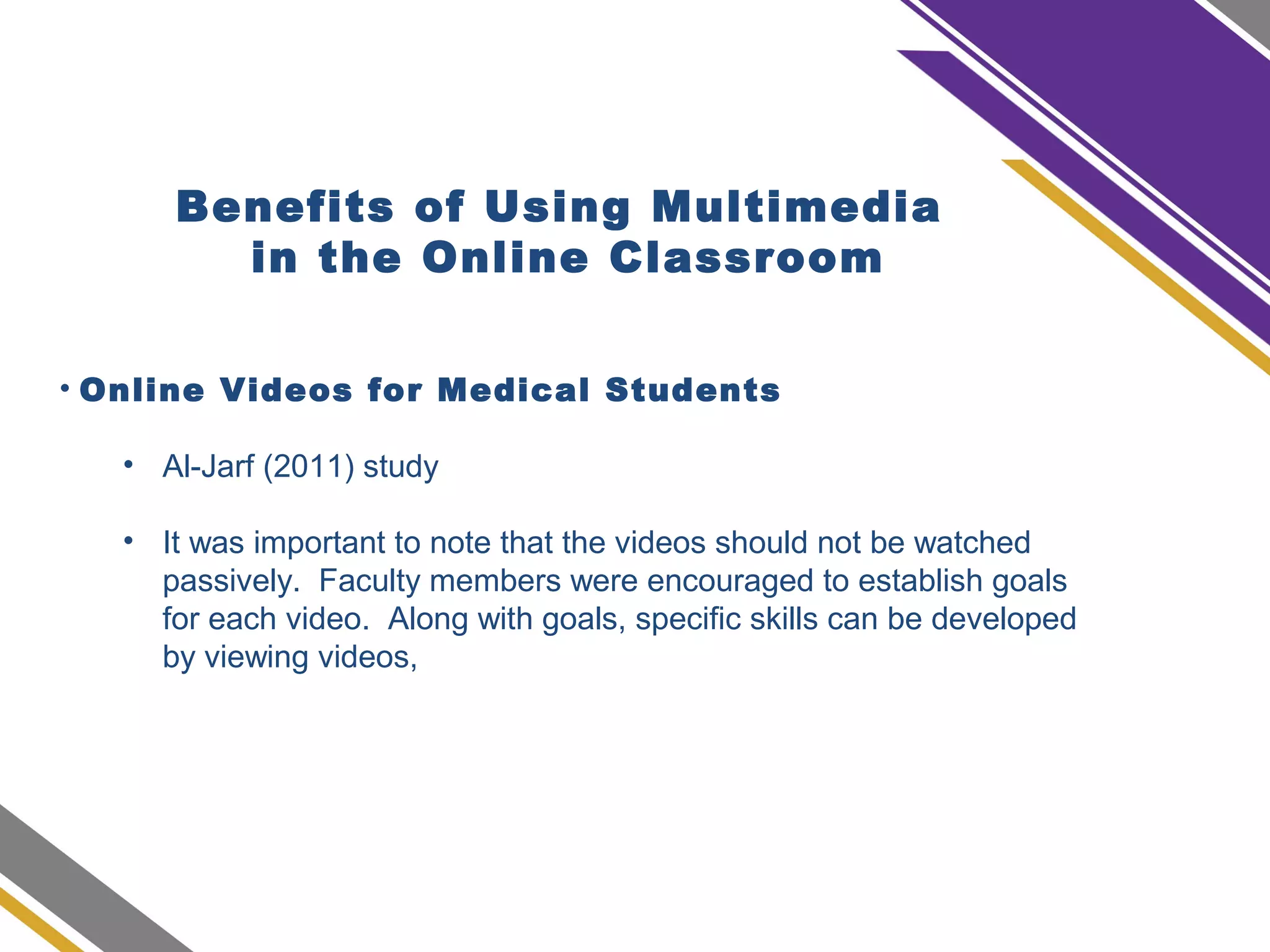 Benefits of Using Multimedia
in the Online Classroom
• Online Videos for Medical Students
• Al-Jarf (2011) study
• It was important to note that the videos should not be watched
passively. Faculty members were encouraged to establish goals
for each video. Along with goals, specific skills can be developed
by viewing videos,
 