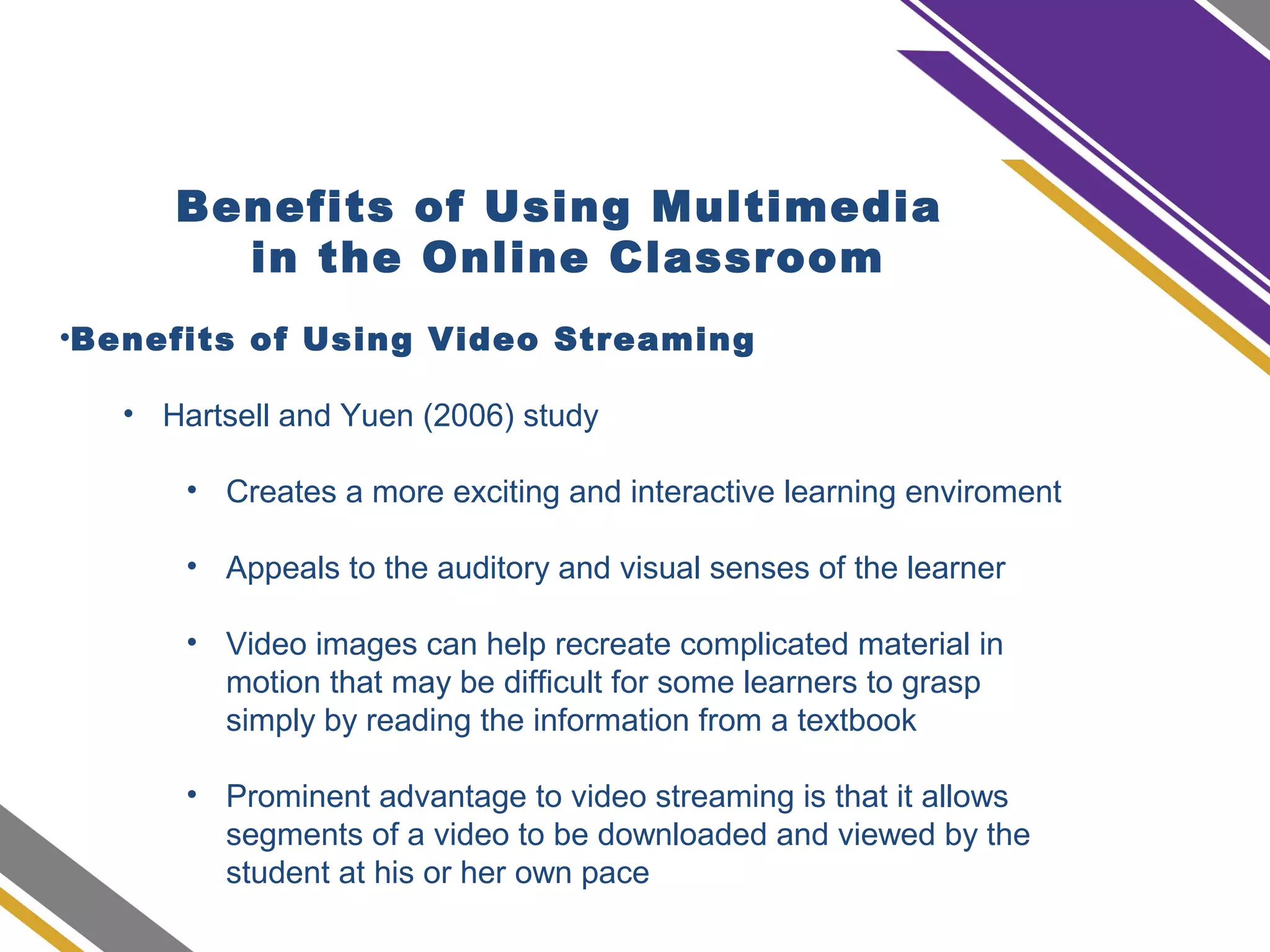 Benefits of Using Multimedia
in the Online Classroom
•Benefits of Using Video Streaming
• Hartsell and Yuen (2006) study
• Creates a more exciting and interactive learning enviroment
• Appeals to the auditory and visual senses of the learner
• Video images can help recreate complicated material in
motion that may be difficult for some learners to grasp
simply by reading the information from a textbook
• Prominent advantage to video streaming is that it allows
segments of a video to be downloaded and viewed by the
student at his or her own pace
 