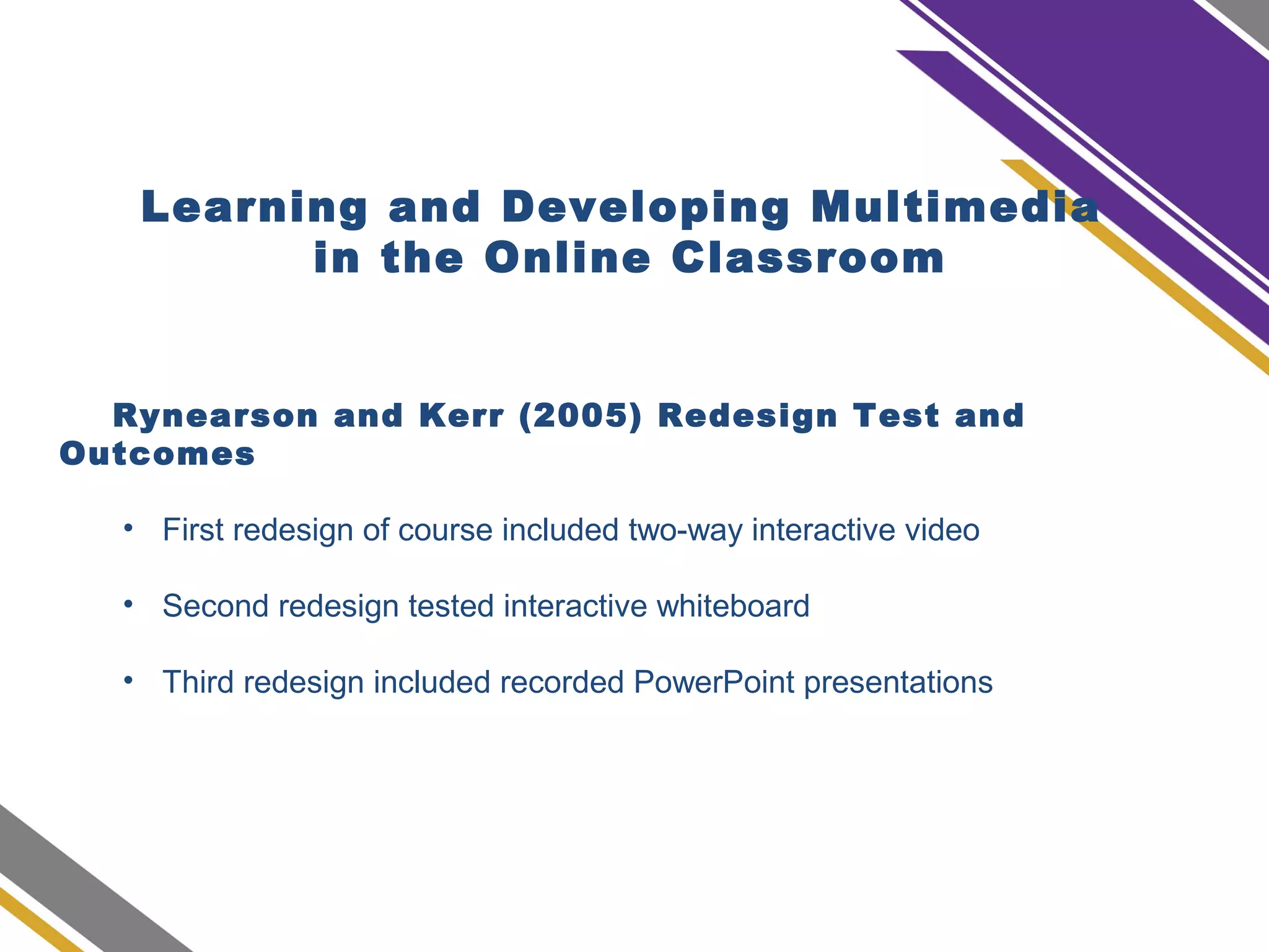 Learning and Developing Multimedia
in the Online Classroom
Rynearson and Kerr (2005) Redesign Test and
Outcomes
• First redesign of course included two-way interactive video
• Second redesign tested interactive whiteboard
• Third redesign included recorded PowerPoint presentations
 