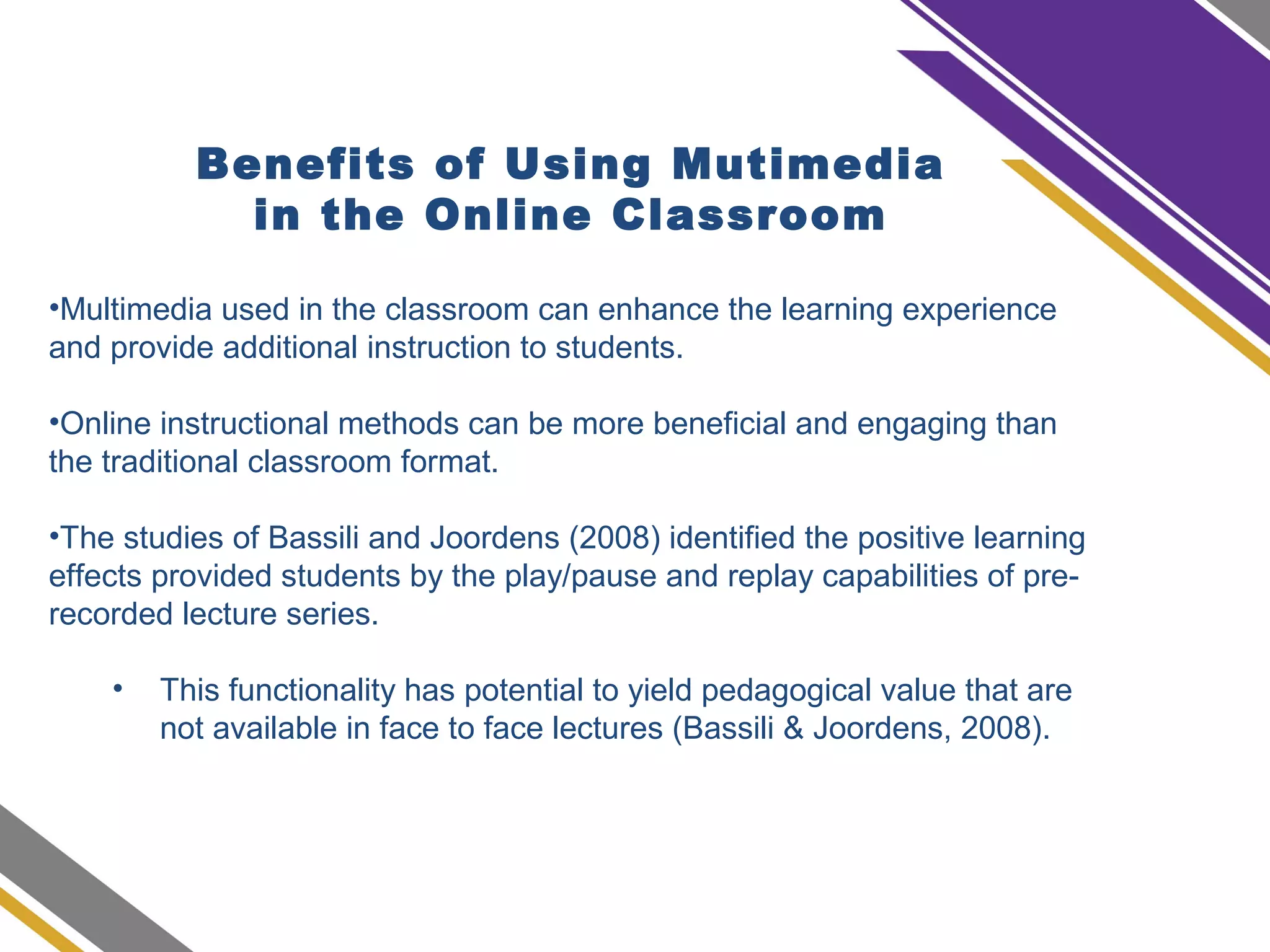Benefits of Using Mutimedia
in the Online Classroom
•Multimedia used in the classroom can enhance the learning experience
and provide additional instruction to students.
•Online instructional methods can be more beneficial and engaging than
the traditional classroom format.
•The studies of Bassili and Joordens (2008) identified the positive learning
effects provided students by the play/pause and replay capabilities of pre-
recorded lecture series.
• This functionality has potential to yield pedagogical value that are
not available in face to face lectures (Bassili & Joordens, 2008).
 