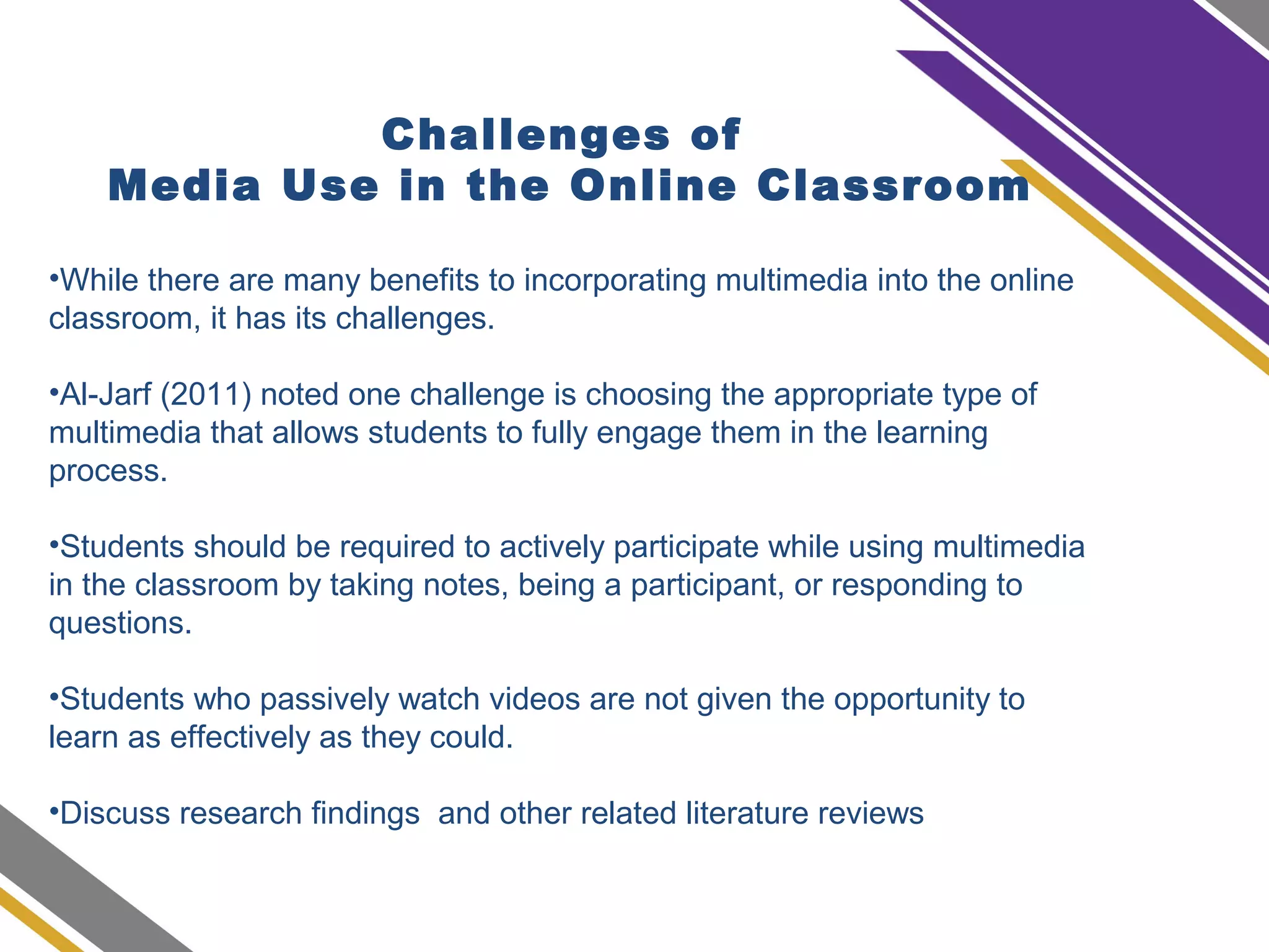Challenges of
Media Use in the Online Classroom
•While there are many benefits to incorporating multimedia into the online
classroom, it has its challenges.
•Al-Jarf (2011) noted one challenge is choosing the appropriate type of
multimedia that allows students to fully engage them in the learning
process.
•Students should be required to actively participate while using multimedia
in the classroom by taking notes, being a participant, or responding to
questions.
•Students who passively watch videos are not given the opportunity to
learn as effectively as they could.
•Discuss research findings and other related literature reviews
 