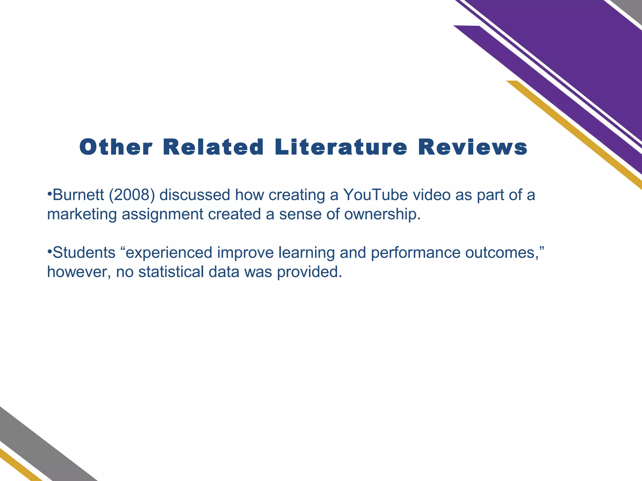 Other Related Literature Reviews
•Burnett (2008) discussed how creating a YouTube video as part of a
marketing assignment created a sense of ownership.
•Students “experienced improve learning and performance outcomes,”
however, no statistical data was provided.
 