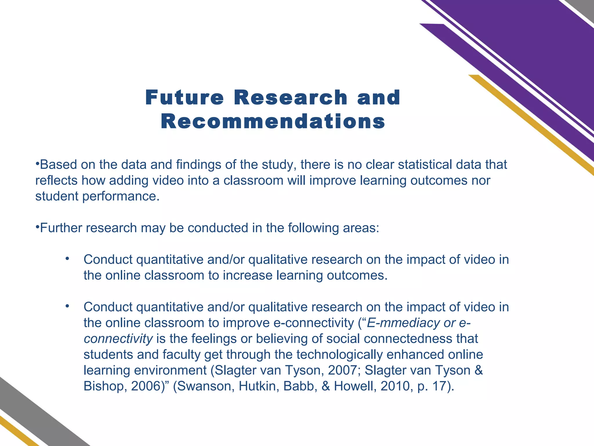 Future Research and
Recommendations
•Based on the data and findings of the study, there is no clear statistical data that
reflects how adding video into a classroom will improve learning outcomes nor
student performance.
•Further research may be conducted in the following areas:
• Conduct quantitative and/or qualitative research on the impact of video in
the online classroom to increase learning outcomes.
• Conduct quantitative and/or qualitative research on the impact of video in
the online classroom to improve e-connectivity (“E-mmediacy or e-
connectivity is the feelings or believing of social connectedness that
students and faculty get through the technologically enhanced online
learning environment (Slagter van Tyson, 2007; Slagter van Tyson &
Bishop, 2006)” (Swanson, Hutkin, Babb, & Howell, 2010, p. 17).
 