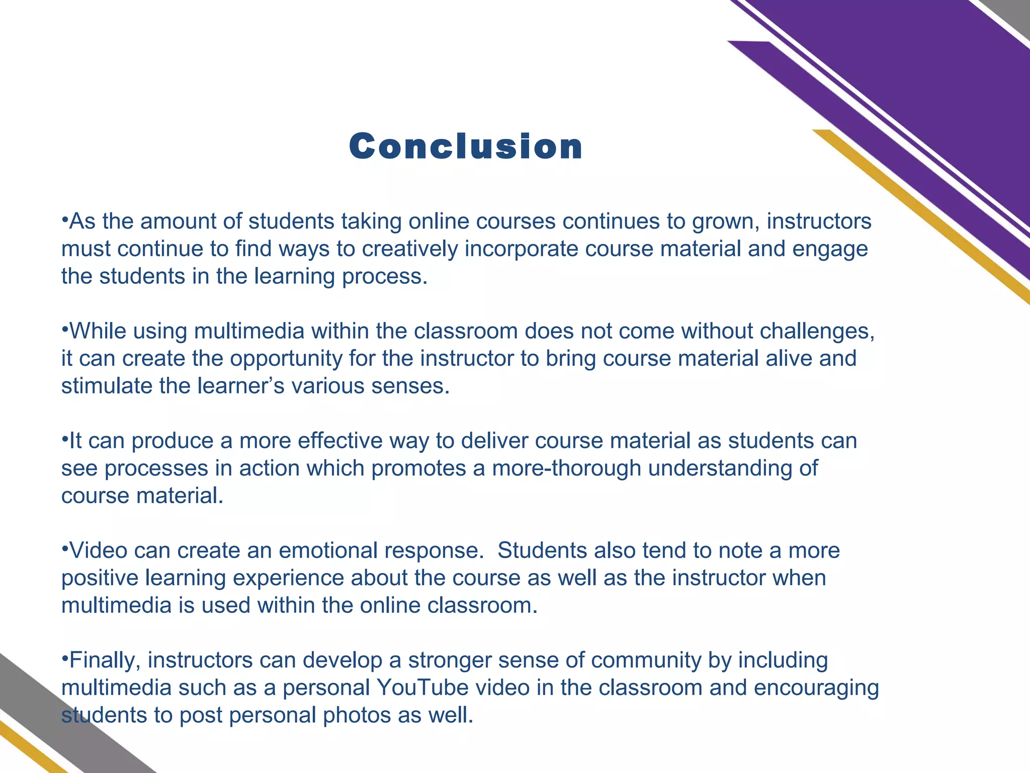 Conclusion
•As the amount of students taking online courses continues to grown, instructors
must continue to find ways to creatively incorporate course material and engage
the students in the learning process.
•While using multimedia within the classroom does not come without challenges,
it can create the opportunity for the instructor to bring course material alive and
stimulate the learner’s various senses.
•It can produce a more effective way to deliver course material as students can
see processes in action which promotes a more-thorough understanding of
course material.
•Video can create an emotional response. Students also tend to note a more
positive learning experience about the course as well as the instructor when
multimedia is used within the online classroom.
•Finally, instructors can develop a stronger sense of community by including
multimedia such as a personal YouTube video in the classroom and encouraging
students to post personal photos as well.
 