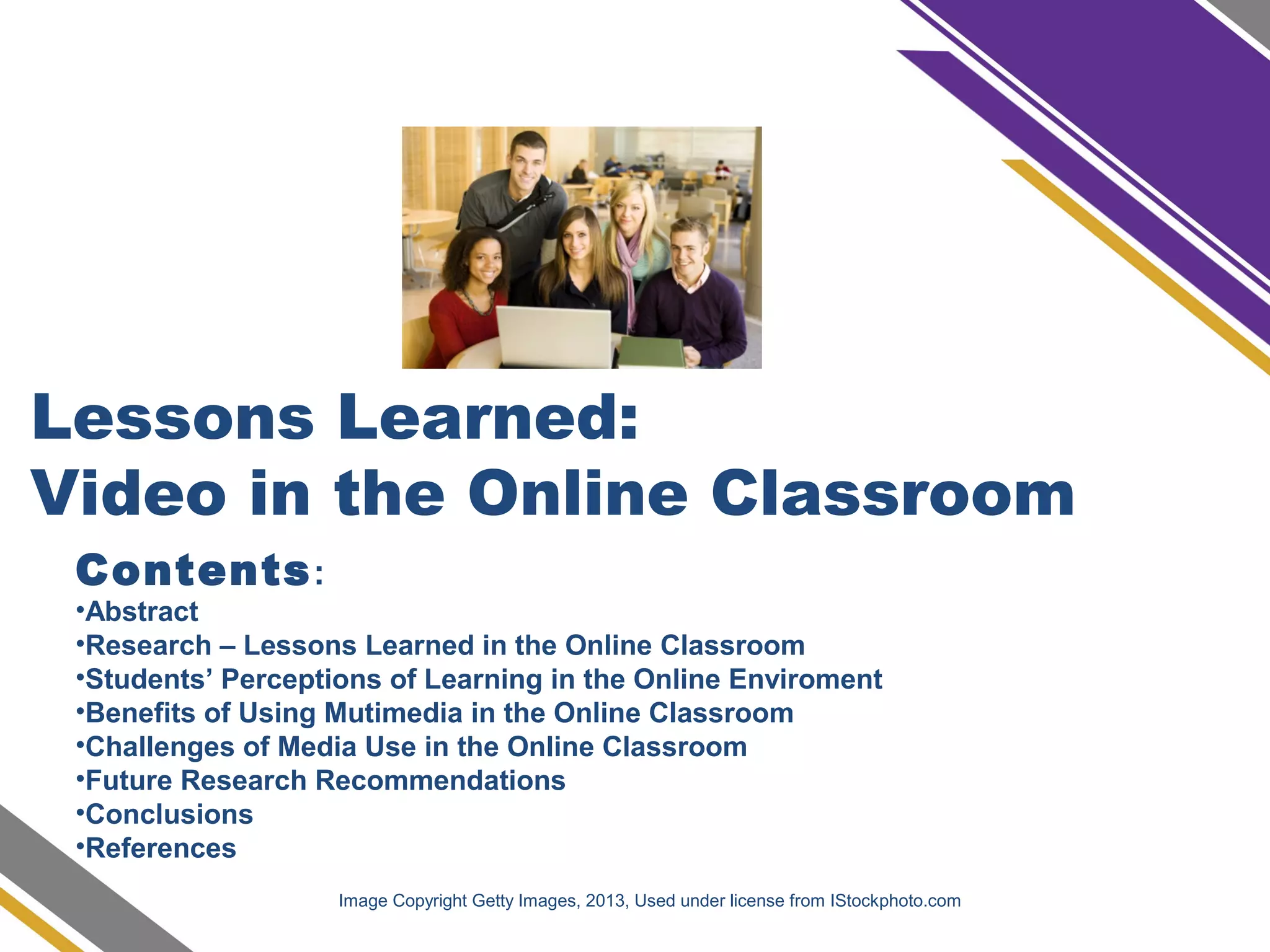 Lessons Learned:
Video in the Online Classroom
Contents:
•Abstract
•Research – Lessons Learned in the Online Classroom
•Students’ Perceptions of Learning in the Online Enviroment
•Benefits of Using Mutimedia in the Online Classroom
•Challenges of Media Use in the Online Classroom
•Future Research Recommendations
•Conclusions
•References
Image Copyright Getty Images, 2013, Used under license from IStockphoto.com
 