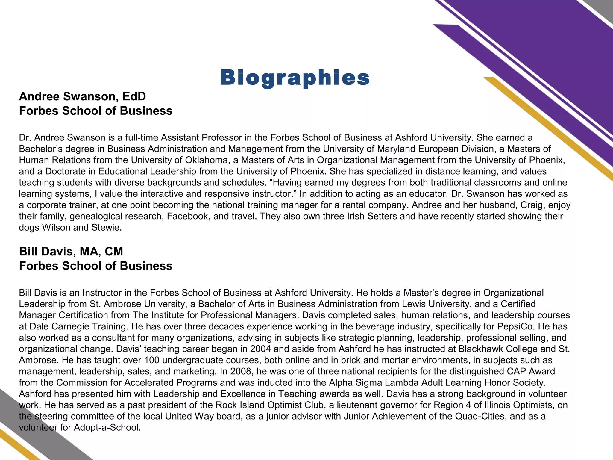 Biographies
Andree Swanson, EdD
Forbes School of Business
Dr. Andree Swanson is a full-time Assistant Professor in the Forbes School of Business at Ashford University. She earned a
Bachelor’s degree in Business Administration and Management from the University of Maryland European Division, a Masters of
Human Relations from the University of Oklahoma, a Masters of Arts in Organizational Management from the University of Phoenix,
and a Doctorate in Educational Leadership from the University of Phoenix. She has specialized in distance learning, and values
teaching students with diverse backgrounds and schedules. “Having earned my degrees from both traditional classrooms and online
learning systems, I value the interactive and responsive instructor.” In addition to acting as an educator, Dr. Swanson has worked as
a corporate trainer, at one point becoming the national training manager for a rental company. Andree and her husband, Craig, enjoy
their family, genealogical research, Facebook, and travel. They also own three Irish Setters and have recently started showing their
dogs Wilson and Stewie.
Bill Davis, MA, CM
Forbes School of Business
Bill Davis is an Instructor in the Forbes School of Business at Ashford University. He holds a Master’s degree in Organizational
Leadership from St. Ambrose University, a Bachelor of Arts in Business Administration from Lewis University, and a Certified
Manager Certification from The Institute for Professional Managers. Davis completed sales, human relations, and leadership courses
at Dale Carnegie Training. He has over three decades experience working in the beverage industry, specifically for PepsiCo. He has
also worked as a consultant for many organizations, advising in subjects like strategic planning, leadership, professional selling, and
organizational change. Davis’ teaching career began in 2004 and aside from Ashford he has instructed at Blackhawk College and St.
Ambrose. He has taught over 100 undergraduate courses, both online and in brick and mortar environments, in subjects such as
management, leadership, sales, and marketing. In 2008, he was one of three national recipients for the distinguished CAP Award
from the Commission for Accelerated Programs and was inducted into the Alpha Sigma Lambda Adult Learning Honor Society.
Ashford has presented him with Leadership and Excellence in Teaching awards as well. Davis has a strong background in volunteer
work. He has served as a past president of the Rock Island Optimist Club, a lieutenant governor for Region 4 of Illinois Optimists, on
the steering committee of the local United Way board, as a junior advisor with Junior Achievement of the Quad-Cities, and as a
volunteer for Adopt-a-School.
 