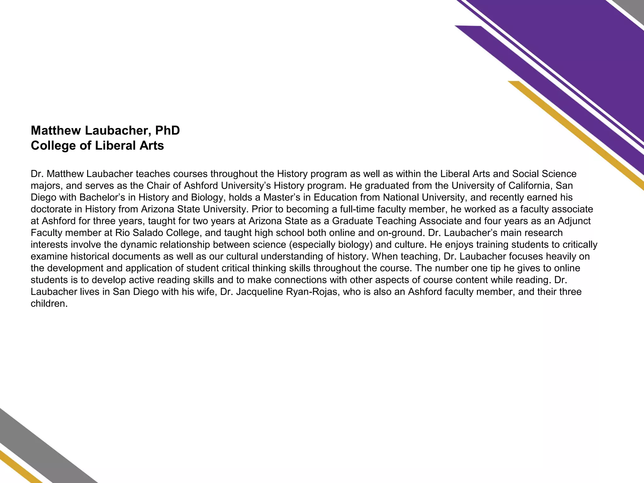 Matthew Laubacher, PhD
College of Liberal Arts
Dr. Matthew Laubacher teaches courses throughout the History program as well as within the Liberal Arts and Social Science
majors, and serves as the Chair of Ashford University’s History program. He graduated from the University of California, San
Diego with Bachelor’s in History and Biology, holds a Master’s in Education from National University, and recently earned his
doctorate in History from Arizona State University. Prior to becoming a full-time faculty member, he worked as a faculty associate
at Ashford for three years, taught for two years at Arizona State as a Graduate Teaching Associate and four years as an Adjunct
Faculty member at Rio Salado College, and taught high school both online and on-ground. Dr. Laubacher’s main research
interests involve the dynamic relationship between science (especially biology) and culture. He enjoys training students to critically
examine historical documents as well as our cultural understanding of history. When teaching, Dr. Laubacher focuses heavily on
the development and application of student critical thinking skills throughout the course. The number one tip he gives to online
students is to develop active reading skills and to make connections with other aspects of course content while reading. Dr.
Laubacher lives in San Diego with his wife, Dr. Jacqueline Ryan-Rojas, who is also an Ashford faculty member, and their three
children.
 