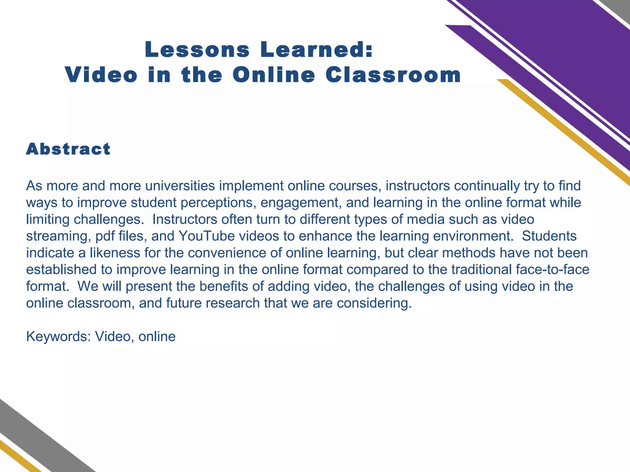 Abstract
As more and more universities implement online courses, instructors continually try to find
ways to improve student perceptions, engagement, and learning in the online format while
limiting challenges. Instructors often turn to different types of media such as video
streaming, pdf files, and YouTube videos to enhance the learning environment. Students
indicate a likeness for the convenience of online learning, but clear methods have not been
established to improve learning in the online format compared to the traditional face-to-face
format. We will present the benefits of adding video, the challenges of using video in the
online classroom, and future research that we are considering.
Keywords: Video, online
Lessons Learned:
Video in the Online Classroom
 