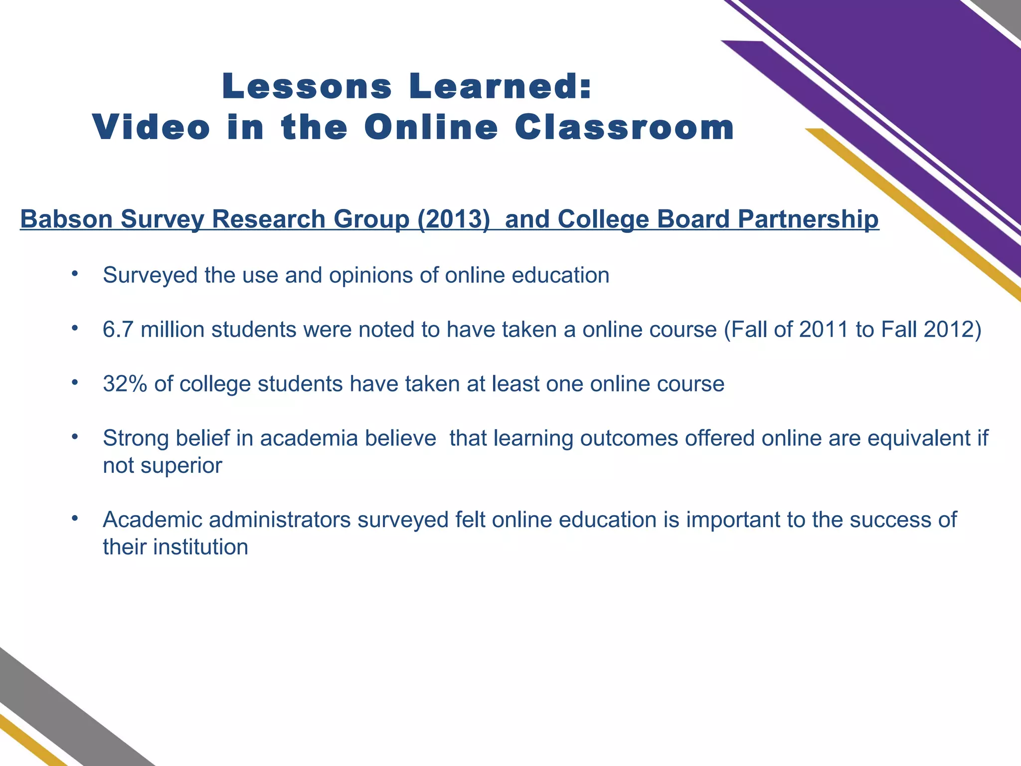 Lessons Learned:
Video in the Online Classroom
Babson Survey Research Group (2013) and College Board Partnership
• Surveyed the use and opinions of online education
• 6.7 million students were noted to have taken a online course (Fall of 2011 to Fall 2012)
• 32% of college students have taken at least one online course
• Strong belief in academia believe that learning outcomes offered online are equivalent if
not superior
• Academic administrators surveyed felt online education is important to the success of
their institution
 