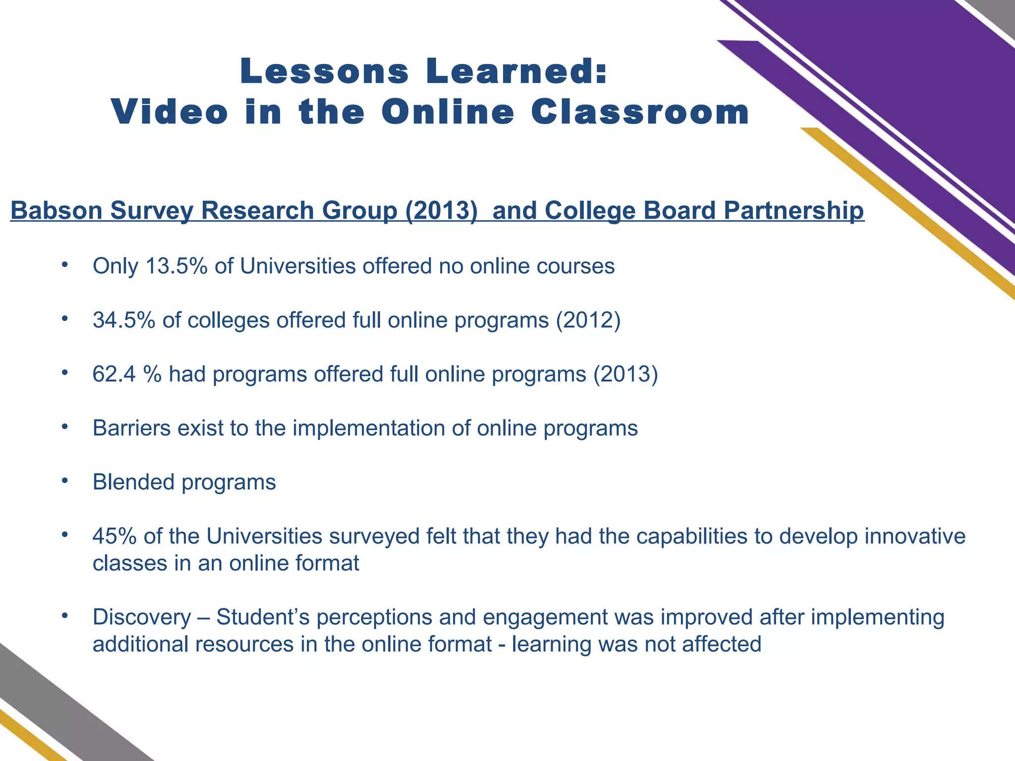 Babson Survey Research Group (2013) and College Board Partnership
• Only 13.5% of Universities offered no online courses
• 34.5% of colleges offered full online programs (2012)
• 62.4 % had programs offered full online programs (2013)
• Barriers exist to the implementation of online programs
• Blended programs
• 45% of the Universities surveyed felt that they had the capabilities to develop innovative
classes in an online format
• Discovery – Student’s perceptions and engagement was improved after implementing
additional resources in the online format - learning was not affected
Lessons Learned:
Video in the Online Classroom
 