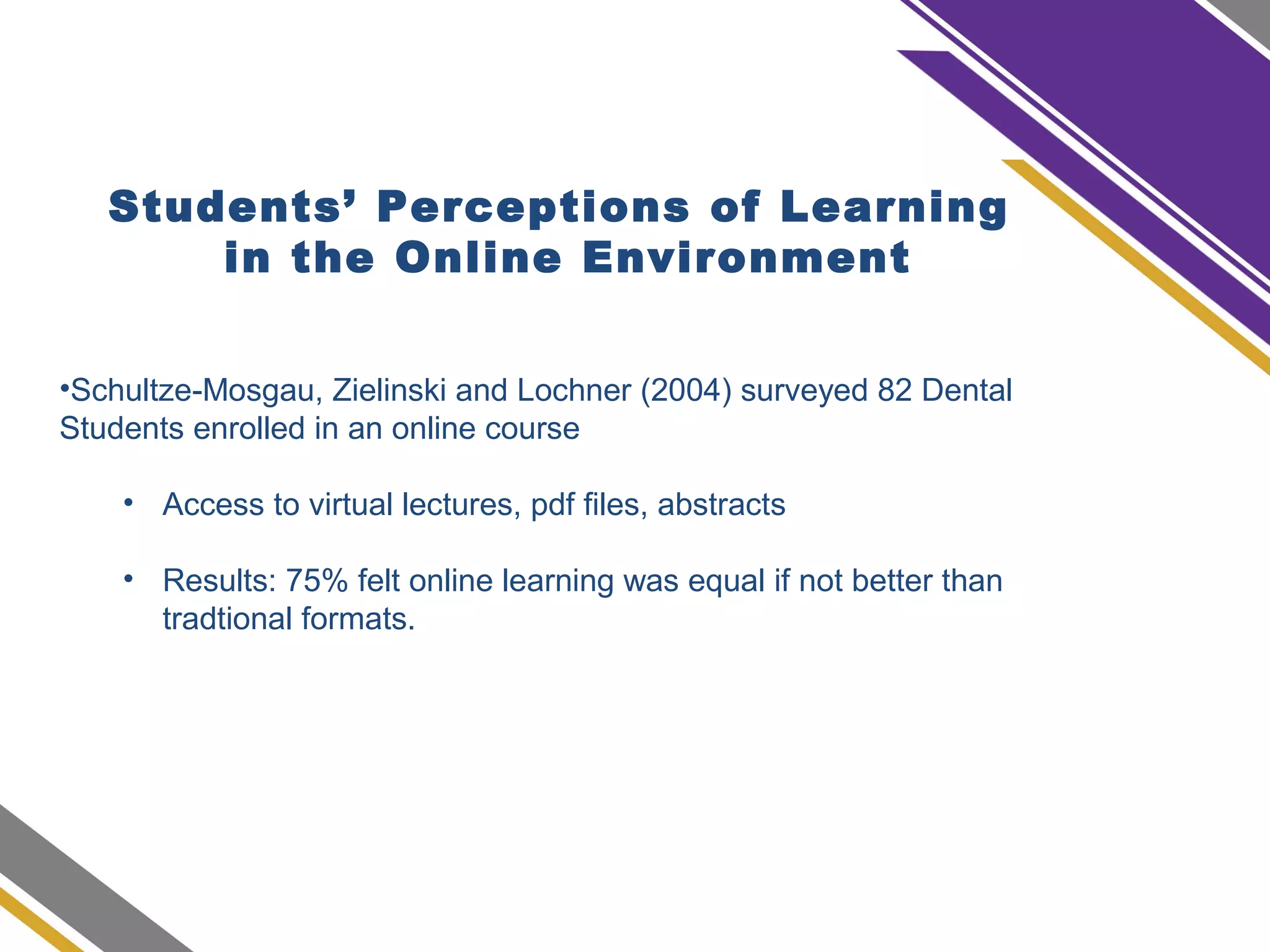Students’ Perceptions of Learning
in the Online Environment
•Schultze-Mosgau, Zielinski and Lochner (2004) surveyed 82 Dental
Students enrolled in an online course
• Access to virtual lectures, pdf files, abstracts
• Results: 75% felt online learning was equal if not better than
tradtional formats.
 