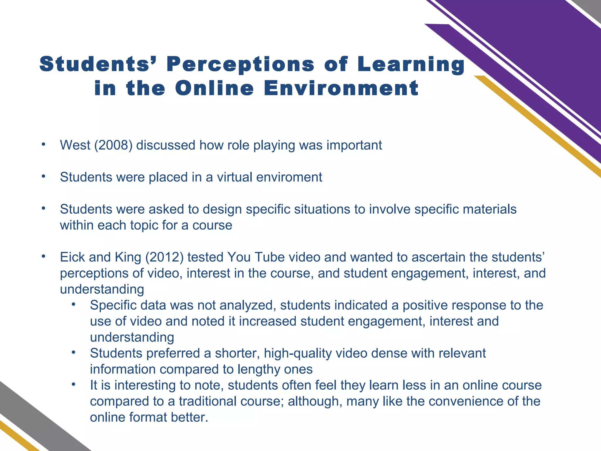 Students’ Perceptions of Learning
in the Online Environment
• West (2008) discussed how role playing was important
• Students were placed in a virtual enviroment
• Students were asked to design specific situations to involve specific materials
within each topic for a course
• Eick and King (2012) tested You Tube video and wanted to ascertain the students’
perceptions of video, interest in the course, and student engagement, interest, and
understanding
• Specific data was not analyzed, students indicated a positive response to the
use of video and noted it increased student engagement, interest and
understanding
• Students preferred a shorter, high-quality video dense with relevant
information compared to lengthy ones
• It is interesting to note, students often feel they learn less in an online course
compared to a traditional course; although, many like the convenience of the
online format better.
 