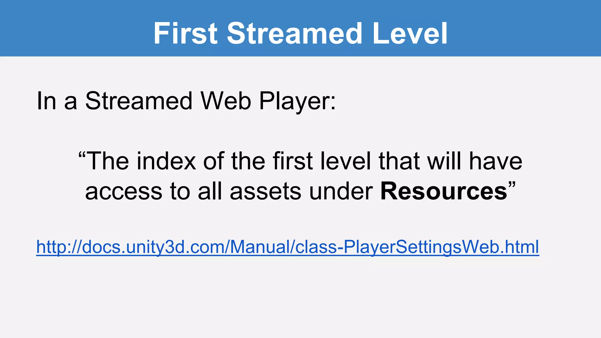 In a Streamed Web Player:
“The index of the first level that will have
access to all assets under Resources”
http://docs.unity3d.com/Manual/class-PlayerSettingsWeb.html
First Streamed Level
 